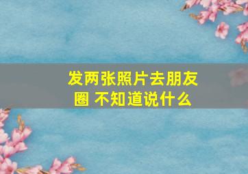 发两张照片去朋友圈 不知道说什么